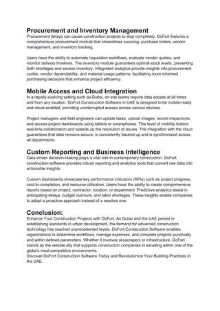 Procurement and Inventory Management
Procurement delays can cause construction projects to stop completely. DoFort features a
comprehensive procurement module that streamlines sourcing, purchase orders, vendor
management, and inventory tracking.
Users have the ability to automate requisition workflows, evaluate vendor quotes, and
monitor delivery timelines. The inventory module guarantees optimal stock levels, preventing
both shortages and excess inventory. Integrated analytics provide insights into procurement
cycles, vendor dependability, and material usage patterns, facilitating more informed
purchasing decisions that enhance project efficiency.
Mobile Access and Cloud Integration
In a rapidly evolving setting such as Dubai, on-site teams require data access at all times
and from any location. DoFort Construction Software in UAE is designed to be mobile-ready
and cloud-enabled, providing uninterrupted access across various devices.
Project managers and field engineers can update tasks, upload images, record inspections,
and access project dashboards using tablets or smartphones. This level of mobility fosters
real-time collaboration and speeds up the resolution of issues. The integration with the cloud
guarantees that data remains secure, is consistently backed up and is synchronized across
all departments.
Custom Reporting and Business Intelligence
Data-driven decision-making plays a vital role in contemporary construction. DoFort
construction software provides robust reporting and analytics tools that convert raw data into
actionable insights.
Custom dashboards showcase key performance indicators (KPIs) such as project progress,
cost-to-completion, and resource utilization. Users have the ability to create comprehensive
reports based on project, contractor, location, or department. Predictive analytics assist in
anticipating delays, budget overruns, and labor shortages. These insights enable companies
to adopt a proactive approach instead of a reactive one.
Conclusion:
Enhance Your Construction Projects with DoFort, As Dubai and the UAE persist in
establishing standards in urban development, the demand for advanced construction
technology has reached unprecedented levels. DoFort Construction Software enables
organizations to streamline workflows, manage expenses, and complete projects punctually
and within defined parameters. Whether it involves skyscrapers or infrastructure, DoFort
stands as the reliable ally that supports construction companies in excelling within one of the
globe's most competitive environments.
Discover DoFort Construction Software Today and Revolutionize Your Building Practices in
the UAE.
 