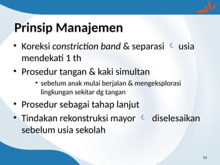 Prinsip Manajemen
• Koreksi constriction band & separasi  usia
mendekati 1 th
• Prosedur tangan & kaki simultan
• sebelum anak mulai berjalan & mengeksplorasi
lingkungan sekitar dg tangan
• Prosedur sebagai tahap lanjut
• Tindakan rekonstruksi mayor  diselesaikan
sebelum usia sekolah
13
 