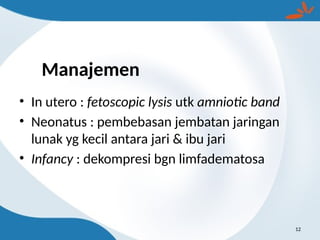 Manajemen
• In utero : fetoscopic lysis utk amniotic band
• Neonatus : pembebasan jembatan jaringan
lunak yg kecil antara jari & ibu jari
• Infancy : dekompresi bgn limfadematosa
12
 