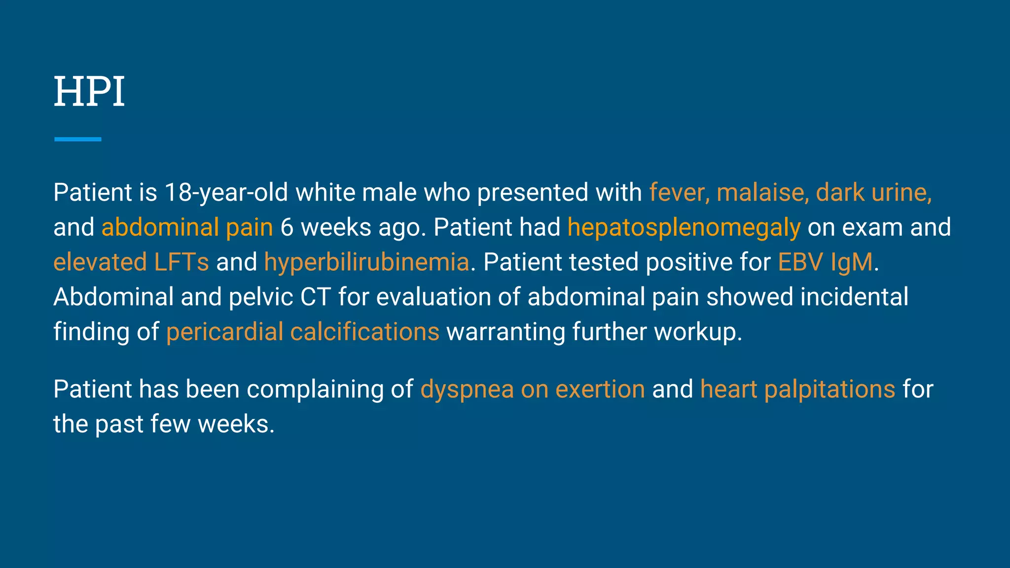 HPI
Patient is 18-year-old white male who presented with fever, malaise, dark urine,
and abdominal pain 6 weeks ago. Patient had hepatosplenomegaly on exam and
elevated LFTs and hyperbilirubinemia. Patient tested positive for EBV IgM.
Abdominal and pelvic CT for evaluation of abdominal pain showed incidental
finding of pericardial calcifications warranting further workup.
Patient has been complaining of dyspnea on exertion and heart palpitations for
the past few weeks.