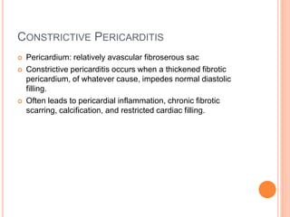 CONSTRICTIVE PERICARDITIS
 Pericardium: relatively avascular fibroserous sac
 Constrictive pericarditis occurs when a thickened fibrotic
pericardium, of whatever cause, impedes normal diastolic
filling.
 Often leads to pericardial inflammation, chronic fibrotic
scarring, calcification, and restricted cardiac filling.
 