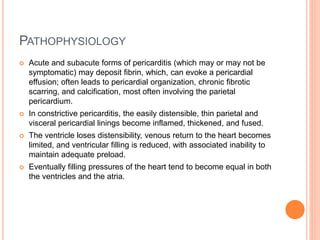 PATHOPHYSIOLOGY
 Acute and subacute forms of pericarditis (which may or may not be
symptomatic) may deposit fibrin, which, can evoke a pericardial
effusion; often leads to pericardial organization, chronic fibrotic
scarring, and calcification, most often involving the parietal
pericardium.
 In constrictive pericarditis, the easily distensible, thin parietal and
visceral pericardial linings become inflamed, thickened, and fused.
 The ventricle loses distensibility, venous return to the heart becomes
limited, and ventricular filling is reduced, with associated inability to
maintain adequate preload.
 Eventually filling pressures of the heart tend to become equal in both
the ventricles and the atria.
 