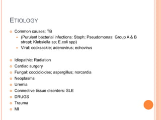 ETIOLOGY
 Common causes: TB
 (Purulent bacterial infections: Staph; Pseudomonas; Group A & B
strept; Klebsiella sp; E.coli spp)
 Viral: cocksackie; adenovirus; echovirus
 Idiopathic: Radiation
 Cardiac surgery
 Fungal: coccidioides; aspergillus; norcardia
 Neoplasms
 Uremia
 Connective tissue disorders: SLE
 DRUGS
 Trauma
 MI
 