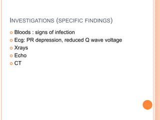 INVESTIGATIONS (SPECIFIC FINDINGS)
 Bloods : signs of infection
 Ecg: PR depression, reduced Q wave voltage
 Xrays
 Echo
 CT
 