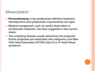 MANAGEMENT
 Pericardiectomy is the predominant definitive treatment.
Hemodynamic and symptomatic improvements are rapid.
 Medical management, such as careful observation or
symptomatic treatment, has been suggested in less severe
cases;
 The underlying disease usually determines the prognosis.
Poorer prognoses are associated with malignancy and New
York Heart Association (NYHA) class III or IV heart failure
symptoms.
 