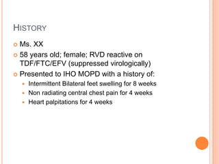 HISTORY
 Ms. XX
 58 years old; female; RVD reactive on
TDF/FTC/EFV (suppressed virologically)
 Presented to IHO MOPD with a history of:
 Intermittent Bilateral feet swelling for 8 weeks
 Non radiating central chest pain for 4 weeks
 Heart palpitations for 4 weeks
 