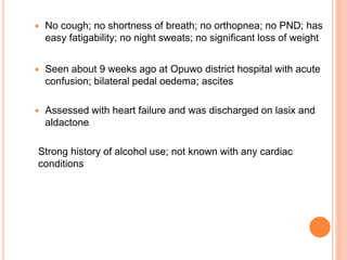  No cough; no shortness of breath; no orthopnea; no PND; has
easy fatigability; no night sweats; no significant loss of weight
 Seen about 9 weeks ago at Opuwo district hospital with acute
confusion; bilateral pedal oedema; ascites
 Assessed with heart failure and was discharged on lasix and
aldactone
Strong history of alcohol use; not known with any cardiac
conditions
 