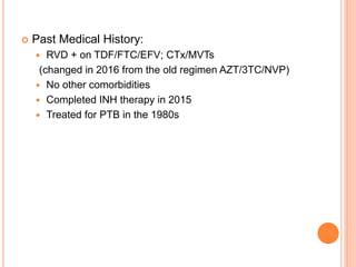  Past Medical History:
 RVD + on TDF/FTC/EFV; CTx/MVTs
(changed in 2016 from the old regimen AZT/3TC/NVP)
 No other comorbidities
 Completed INH therapy in 2015
 Treated for PTB in the 1980s
 