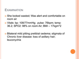 EXAMINATION
 She looked wasted; Was alert and comfortable on
room air
 Vitals: bp: 108/77mmHg; pulse: 76bpm; temp:
36.2; SPO2: 98% on room Air; BMI – 17kgm^2
 Bilateral mild pitting pretibial oedema; stigmata of
Chronic liver disease: loss of axillary hair;
leuconychia
 