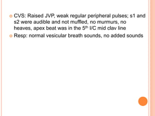  CVS: Raised JVP, weak regular peripheral pulses; s1 and
s2 were audible and not muffled, no murmurs, no
heaves, apex beat was in the 5th I/C mid clav line
 Resp: normal vesicular breath sounds, no added sounds
 