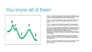 You know all of them
The " a " wave corresponds to right Atrial contraction and
ends synchronously with the carotid artery pulse. The peak
of the 'a' wave demarcates the end of atrial systole.
The " c " wave corresponds to right ventricular Contraction
causing the tricuspid valve to bulge towards the right
atrium.
The " x " descent follows the 'a' wave and corresponds to
atrial relaxation and rapid atrial filling due to low pressure.
The " x' " (x prime) descent follows the 'c' wave and occurs
as a result of the right ventricle pulling the tricuspid valve
downward during ventricular systole. (As stroke volume is
ejected, the ventricle takes up less space in
pericardium, allowing relaxed atrium to enlarge). The x' (x
prime) descent can be used as a measure of right ventricle
contractility.
The " v " wave corresponds to Venous filling when the
tricuspid valve is closed and venous pressure increases
from venous return - this occurs during and following the
carotid pulse.
The " y " descent corresponds to the rapid emptying of the
atrium into the ventricle following the opening of the
tricuspid valve.
 