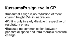 Kussumal’s sign +ve in CP
Kussumal’s Sign is no reduction of mean
column height JVP in inspiration
RV fills only in early diastole irrespective of
respiratory phase
Because no communication between
pericardial space and intra thoracic pressure
change
 