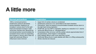 A little more
Normal pericardium Constriction
With a normal pericardium,
intrathoracic pressure decreases
during inspiration, leading to an
increase in venous return to the right
heart and transient increase in right
ventricular chamber size. Because the
normal pericardium accommodates the
increased venous return by expanding,
this increase in venous return does not
impair left ventricular filling or
influences to bare minimum
 Upper limit of cardiac volume is constrained
 Intrathoracic pressure is not transmitted to the heart chambers
 Pericardium does not expand to accommodate increased venous return to
the right heart during inspiration
 PCWP fall but not LVEP in inspiration, leading to a reduction in LV volume
 Ventricular filling thrives on interdependence
 Compression does not occur until the cardiac volume approximates that of
the pericardium, which begins in mid-diastole
 Early diastolic filling is even more rapid than normal
 Ventricular filling occurs in early diastole with little or no filling subsequently
 Stroke volumes are reduced
 