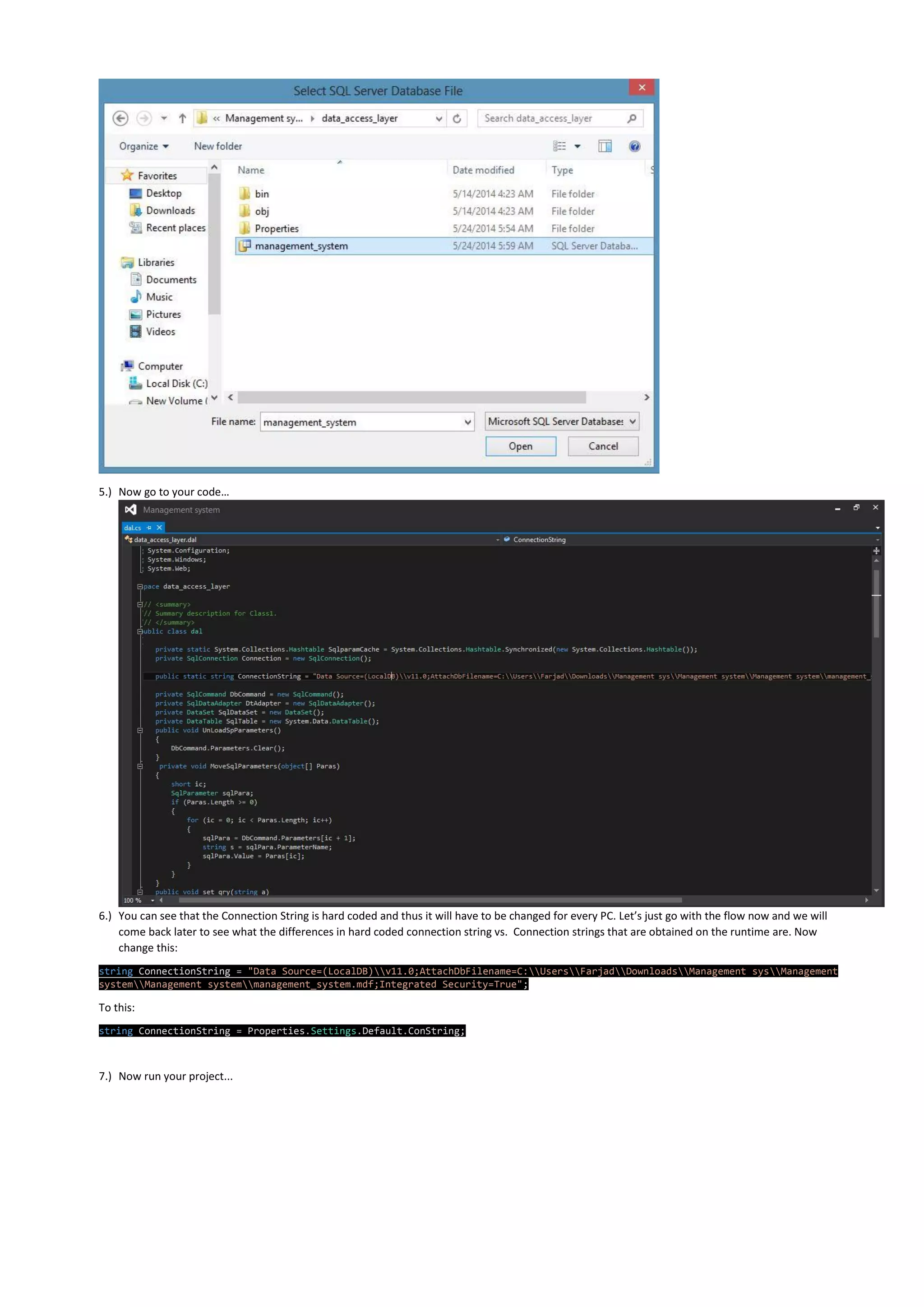 5.) Now go to your code…
6.) You can see that the Connection String is hard coded and thus it will have to be changed for every PC. Let’s just go with the flow now and we will
come back later to see what the differences in hard coded connection string vs. Connection strings that are obtained on the runtime are. Now
change this:
string ConnectionString = "Data Source=(LocalDB)v11.0;AttachDbFilename=C:UsersFarjadDownloadsManagement sysManagement
systemManagement systemmanagement_system.mdf;Integrated Security=True";
To this:
string ConnectionString = Properties.Settings.Default.ConString;
7.) Now run your project...
 