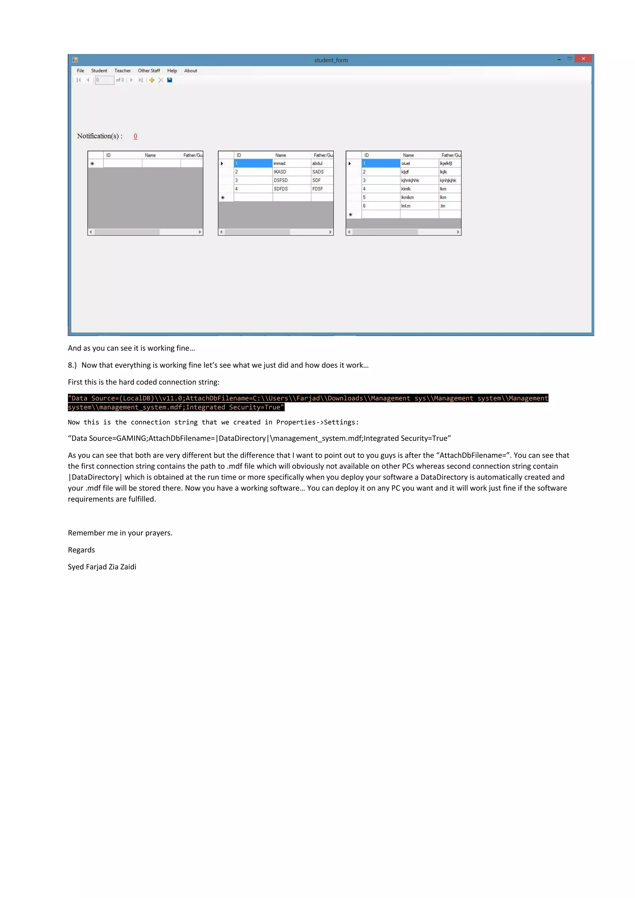 And as you can see it is working fine…
8.) Now that everything is working fine let’s see what we just did and how does it work…
First this is the hard coded connection string:
"Data Source=(LocalDB)v11.0;AttachDbFilename=C:UsersFarjadDownloadsManagement sysManagement systemManagement
systemmanagement_system.mdf;Integrated Security=True"
Now this is the connection string that we created in Properties->Settings:
“Data Source=GAMING;AttachDbFilename=|DataDirectory|management_system.mdf;Integrated Security=True”
As you can see that both are very different but the difference that I want to point out to you guys is after the “AttachDbFilename=”. You can see that
the first connection string contains the path to .mdf file which will obviously not available on other PCs whereas second connection string contain
|DataDirectory| which is obtained at the run time or more specifically when you deploy your software a DataDirectory is automatically created and
your .mdf file will be stored there. Now you have a working software… You can deploy it on any PC you want and it will work just fine if the software
requirements are fulfilled.
Remember me in your prayers.
Regards
Syed Farjad Zia Zaidi
 