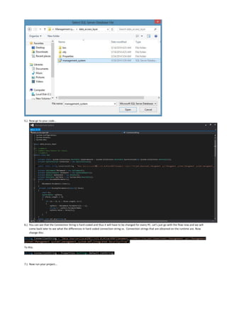 5.) Now go to your code…
6.) You can see that the Connection String is hard coded and thus it will have to be changed for every PC. Let’s just go with the flow now and we will
come back later to see what the differences in hard coded connection string vs. Connection strings that are obtained on the runtime are. Now
change this:
string ConnectionString = "Data Source=(LocalDB)v11.0;AttachDbFilename=C:UsersFarjadDownloadsManagement sysManagement
systemManagement systemmanagement_system.mdf;Integrated Security=True";
To this:
string ConnectionString = Properties.Settings.Default.ConString;
7.) Now run your project...
 