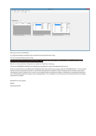 And as you can see it is working fine…
8.) Now that everything is working fine let’s see what we just did and how does it work…
First this is the hard coded connection string:
"Data Source=(LocalDB)v11.0;AttachDbFilename=C:UsersFarjadDownloadsManagement sysManagement systemManagement
systemmanagement_system.mdf;Integrated Security=True"
Now this is the connection string that we created in Properties->Settings:
“Data Source=GAMING;AttachDbFilename=|DataDirectory|management_system.mdf;Integrated Security=True”
As you can see that both are very different but the difference that I want to point out to you guys is after the “AttachDbFilename=”. You can see that
the first connection string contains the path to .mdf file which will obviously not available on other PCs whereas second connection string contain
|DataDirectory| which is obtained at the run time or more specifically when you deploy your software a DataDirectory is automatically created and
your .mdf file will be stored there. Now you have a working software… You can deploy it on any PC you want and it will work just fine if the software
requirements are fulfilled.
Remember me in your prayers.
Regards
Syed Farjad Zia Zaidi
 