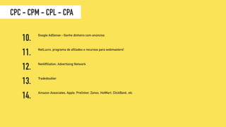 Tradedoubler
Google AdSense - Ganhe dinheiro com anúncios
Amazon Associates, Apple, Prelinker, Zanox, HotMart, ClickBank, etc
NetLucro, programa de afiliados e recursos para webmasters!
NetAffiliation, Advertising Network
10.
12.
13.
11.
14.
CPC - CPM - CPL - CPA
 