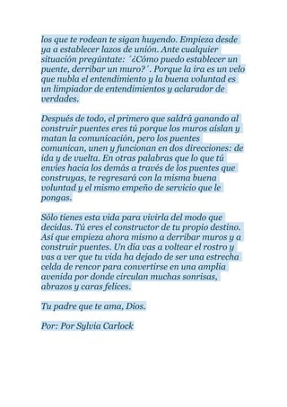 los que te rodean te sigan huyendo. Empieza desde
ya a establecer lazos de unión. Ante cualquier
situación pregúntate: ´¿Cómo puedo establecer un
puente, derribar un muro?´. Porque la ira es un velo
que nubla el entendimiento y la buena voluntad es
un limpiador de entendimientos y aclarador de
verdades.
Después de todo, el primero que saldrá ganando al
construir puentes eres tú porque los muros aíslan y
matan la comunicación, pero los puentes
comunican, unen y funcionan en dos direcciones: de
ida y de vuelta. En otras palabras que lo que tú
envíes hacia los demás a través de los puentes que
construyas, te regresará con la misma buena
voluntad y el mismo empeño de servicio que le
pongas.
Sólo tienes esta vida para vivirla del modo que
decidas. Tú eres el constructor de tu propio destino.
Así que empieza ahora mismo a derribar muros y a
construir puentes. Un día vas a voltear el rostro y
vas a ver que tu vida ha dejado de ser una estrecha
celda de rencor para convertirse en una amplia
avenida por donde circulan muchas sonrisas,
abrazos y caras felices.
Tu padre que te ama, Dios.
Por: Por Sylvia Carlock
 