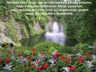 Ser feliz não é negar que na vida também haverá embates, lutas e desafios cotidianos. Afinal, esses são componentes de nosso viver e, naturalmente, podem trazer dificuldades e dissabores. 