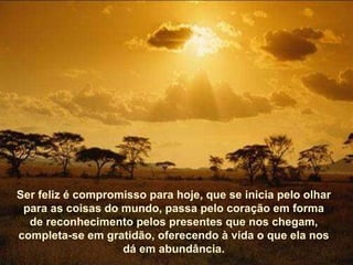 Ser feliz é compromisso para hoje, que se inicia pelo olhar para as coisas do mundo, passa pelo coração em forma de reconhecimento pelos presentes que nos chegam, completa-se em gratidão, oferecendo à vida o que ela nos dá em abundância. 