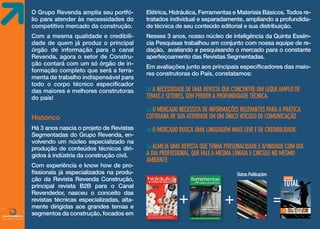 O Grupo Revenda amplia seu portfólio para atender às necessidades do
competitivo mercado da construção.

Elétrica, Hidráulica, Ferramentas e Materiais Básicos. Todos retratados individual e separadamente, ampliando a profundidade técnica de seu conteúdo editorial e sua distribuição.

Com a mesma qualidade e credibilidade de quem já produz o principal
órgão de informação para o canal
Revenda, agora o setor de Construção contará com um só órgão de informação completo que será a ferramenta de trabalho indispensável para
todo o corpo técnico especificador
das maiores e melhores construtoras
do país!

Nesses 3 anos, nosso núcleo de inteligência da Quinta Essência Pesquisas trabalhou em conjunto com nossa equipe de redação, avaliando e pesquisando o mercado para o constante
aperfeiçoamento das Revistas Segmentadas.

Histórico
Há 3 anos nascia o projeto de Revistas
Segmentadas do Grupo Revenda, envolvendo um núcleo especializado na
produção de conteúdos técnicos dirigidos à indústria da construção civil.

FONTE

Com experiência e know how de profissionais já especializados na produção da Revista Revenda Construção,
principal revista B2B para o Canal
Revendedor, nasceu o conceito das
revistas técnicas especializadas, altamente dirigidas aos grandes temas e
segmentos da construção, focados em

Em avaliações junto aos principais especificadores das maiores construtoras do País, constatamos:

a necessidade de uma revista que concentre um leque amplo de
temas e setores, sem perder a profundidade técnica.
o mercado necessita de informações relevantes para a prática
cotidiana de sua atividade em um único veículo de comunicação.
o mercado busca uma linguagem mais leve e de credibilidade.
almeja uma revista que tenha personalidade e afinidade com dia
a dia profissional, que fale a mesma língua e circule no mesmo
ambiente.
Outras Publicações
Também distribuída para as maiores construtoras do Brasil

+

+

=

Matéria de capa

cobertura

Lorem ipsum dolor sit amet,
cons ectetur adipiscing elit.
Phasellus aliquet neque eu
mi feugiat eget ante

Ed.00 - ano I - 2013

Nesta
edição
Lorem ipsum dolor sit amet • Consectetur adipiscing elit • Phasellus aliquet nemi feugiat

 