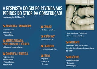A RESPOSTA DO Grupo Revenda aos
pedidos do setor da Construção!
construção TOTAL É:

ARROJADA E INOVADORA
• Tendências
• Inovação
• Tecnologia

VERTICALIZADA,

ESPECIALIZADA E TÉCNICA
• Maiores especialistas

COMPLETA E PRÁTICA

• Aplicações
• Novidades
• Tecnologias
• Produtos

OPNIÃO

• Crítica e analítica

VISÃO 360º

• Multissetorial

CARREIRA

• Networking & RH

ATUAL

• Agenda
• Eventos
• Cursos

• Seminários e Palestras
• Livros lançamentos

INFLUENTE

• Decisiva para tomada de
decisão de milhares de executivos
do setor

NEGÓCIOS

• Oportunidades
• Serviços
• Orientação

 