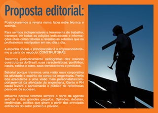 Proposta editorial:
Posicionaremos a revista numa faixa entre técnica e
setorial.
Para sermos indispensáveis e ferramenta de trabalho,
traremos em todas as edições indicadores e informações úteis como tabelas e referências setoriais que os
profissionais manipulam em seu dia a dia.
A espinha dorsal, e principal pilar é o empreendedorismo a partir do negócio CONSTRUTORAS.
Traremos periodicamente radiografias das maiores
construtoras do Brasil, suas características, portfólios,
cases, estilos e claro, seus fornecedores e produtos.
Setorial porque traremos uma visão mais corporativa
da atividade e espírito de corpo da engenharia. Perfis
dos executivos e uma visão mais personalista/comportamental da atividade da engenharia. Gente e RH
darão leveza e aproximarão o público de referências
pessoais de sucesso.
Influente porque teremos sempre o norte da agenda
setorial e dos grandes gargalos. Opiniões, debates,
tendências, política que giram a partir das principais
entidades do setor público e privado.

 