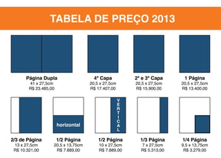 TABELA DE PREÇO 2013

Página Dupla
41 x 27,5cm
R$ 23.485,00

horizontal
2/3 de Página
13 x 27,5cm
R$ 10.321,00

1/2 Página

20,5 x 13,75cm
R$ 7.889,00

4ª Capa

2ª e 3ª Capa

20,5 x 27,5cm
R$ 17.407,00

20,5 x 27,5cm
R$ 15.900,00

1 Página

20,5 x 27,5cm
R$ 13.400,00

v
e
r
t
i
c
a
l

1/2 Página
10 x 27,5cm
R$ 7.889,00

1/3 Página
7 x 27,5cm
R$ 5.313,00

1/4 Página

9,5 x 13,75cm
R$ 3.279,00

 