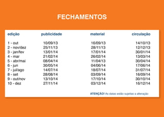 FECHAMENTOS
edição	publicidade	

material	

1 - out	
2 - nov/dez	
3 - jan/fev	
4 - mar	
5 - abr/mai	
6 - jun	
7 - jul/ago	
8 - set	
9 - out/nov	
10 - dez	

16/09/13	
28/11/13	
17/01/14	
26/02/14	
11/04/13	
04/06/14	
18/07/14	
03/09/14	
17/10/14	
03/12/14	

10/09/13	
25/11/13	
13/01/14	
21/02/14	
08/04/14	
30/05/14	
14/07/14	
28/08/14	
13/10/14	
27/11/14	

circulação

14/10/13
12/12/13
30/01/14
13/03/14
30/04/14
17/06/14
31/07/14
16/09/14
30/10/14
16/12/14

ATENÇÃO! As datas estão sujeitas a alteração

 