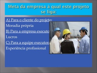 A) Para o cliente do projeto:
Moradia própria
B) Para a empresa executora:
Lucros
C) Para a equipe executora:
Experiência profissional
 