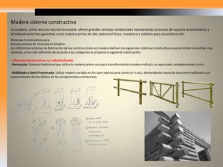 Madera sistema constructivoLa madera, como recurso natural renovable, ofrece grandes ventajas ambientales favoreciendo procesos de soporte al ecosistema y brindando enormes garantías como materia prima de alto potencial físico, mecánico y estético para la construcción. SistemasConstructivos paraConstrucciones de Vivienda en MaderaLos diferentes sistemas de fabricación de las construcciones en madera definen los siguientes sistemas constructivos que permiten consolidar una vivienda, y han sido definidos de acuerdo a las categorías se propone la siguiente clasificación:• Sistemas Constructivos no industrializadosVernacular: Sistema tradicional que utiliza la materia prima con poca transformación (madera rolliza) y es ejecutado completamente in situ.
