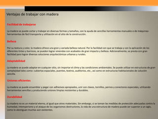 Buen aislante eléctrico, térmico y acústicoComo la madera es un material compuesto de fibras huecas, alineadas axialmente a la longitud del árbol, estos huecos o espacios contienen aire atrapado que le imparten excelente cualidades como aislante del sonido y del calor. En lo que se refiere al aislamiento acústico, la madera tiene valores superiores a 10 veces el hormigón armado y a 5 veces el tabique. El aislamiento acústico puede incrementarse, si se dejan espacios vacíos entre las maderas, o se utilizan materiales aislantes, tales como fibra de vidrio, yeso, etc. En relación con el aislamiento térmico, la madera es excelente. En este aspecto, es aproximadamente unas seis veces más eficiente que el tabique o ladrillo de barro cocido, quince veces más que el hormigón o la piedra y 400 veces, más que el acero. Alta resistenciaLa madera tiene un excelente rigidez y resistencia. Es resistente a muchos productos químicos que son altamente corrosivos a otros materiales. Posee una gran capacidad para absorber energía y para resistir cargas de impacto, lo que hace un buen material de construcción en zonas sísmicas. Bajo costoDebido a la ligereza de la madera, se ahorran energéticos en los procesos de elaboración y en el costo de transporte de los elementos, respecto a los costos correspondientes de otros materiales y sistemas constructivos. Resistencia al fuegoUno de los factores que más ha elevado el rechazo de la madera como material de construcción en nuestro país, es su combustibilidad. Sin embargo, como lo demuestra la experiencia de otros países, las estructuras de madera con determinadas técnicas de tratamiento, exhiben un comportamiento bajo la acción de los incendios, superior al de muchas estructuras de materiales incombustibles. Así, un miembro de madera de proporciones robustas, conserva su capacidad de carga en un incendio durante mayor tiempo que un miembro de acero de igual resistencia, aunque en el exterior mantengan flamas y se estén carbonizando. 