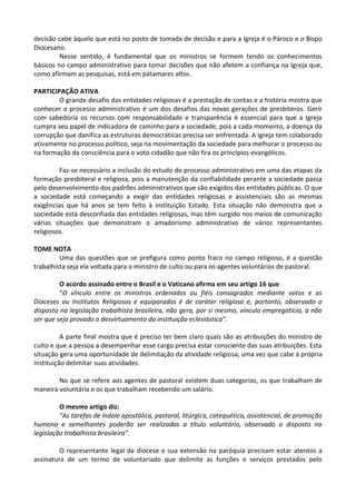 decisão cabe àquele que está no posto de tomada de decisão e para a Igreja é o Pároco e o Bispo
Diocesano.
Nesse sentido, é fundamental que os ministros se formem tendo os conhecimentos
básicos no campo administrativo para tomar decisões que não afetem a confiança na Igreja que,
como afirmam as pesquisas, está em patamares altos.
PARTICIPAÇÃO ATIVA
O grande desafio das entidades religiosas é a prestação de contas e a história mostra que
conhecer o processo administrativo é um dos desafios das novas gerações de presbíteros. Gerir
com sabedoria os recursos com responsabilidade e transparência é essencial para que a Igreja
cumpra seu papel de indicadora de caminho para a sociedade, pois a cada momento, a doença da
corrupção que danifica as estruturas democráticas precisa ser enfrentada. A Igreja tem colaborado
ativamente no processo político, seja na movimentação da sociedade para melhorar o processo ou
na formação da consciência para o voto cidadão que não fira os princípios evangélicos.
Faz-se necessário a inclusão do estudo do processo administrativo em uma das etapas da
formação presbiteral e religiosa, pois a manutenção da confiabilidade perante a sociedade passa
pelo desenvolvimento dos padrões administrativos que são exigidos das entidades públicas. O que
a sociedade está começando a exigir das entidades religiosas e assistenciais são as mesmas
exigências que há anos se tem feito à instituição Estado. Esta situação não demonstra que a
sociedade está desconfiada das entidades religiosas, mas têm surgido nos meios de comunicação
várias situações que demonstram o amadorismo administrativo de vários representantes
religiosos.
TOME NOTA
Uma das questões que se prefigura como ponto fraco no campo religioso, é a questão
trabalhista seja ela voltada para o ministro de culto ou para os agentes voluntários de pastoral.
O acordo assinado entre o Brasil e o Vaticano afirma em seu artigo 16 que
“O vínculo entre os ministros ordenados ou fiéis consagrados mediante votos e as
Dioceses ou Institutos Religiosos e equiparados é de caráter religioso e, portanto, observado o
disposto na legislação trabalhista brasileira, não gera, por si mesmo, vínculo empregatício, a não
ser que seja provado o desvirtuamento da instituição eclesiástica”.
A parte final mostra que é preciso ter bem claro quais são as atribuições do ministro de
culto e que a pessoa a desempenhar esse cargo precisa estar consciente das suas atribuições. Esta
situação gera uma oportunidade de delimitação da atividade religiosa, uma vez que cabe à própria
instituição delimitar suas atividades.
No que se refere aos agentes de pastoral existem duas categorias, os que trabalham de
maneira voluntária e os que trabalham recebendo um salário.
O mesmo artigo diz:
“As tarefas de índole apostólica, pastoral, litúrgica, catequética, assistencial, de promoção
humana e semelhantes poderão ser realizadas a título voluntário, observado o disposto na
legislação trabalhista brasileira”.
O representante legal da diocese e sua extensão na paróquia precisam estar atentos a
assinatura de um termo de voluntariado que delimite as funções e serviços prestados pelo
 