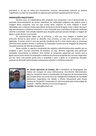 voluntário e, no que se refere aos funcionários, procurar atentamente conhecer os direitos
trabalhistas e cumpri-los arquivando os registros para possíveis questionamentos futuros.
OBSERVAÇÕES INQUIETANTES
Durante anos, os trabalhadores têm ampliado suas conquistas e isso é demonstrado no
profundo desenvolvimento do direito trabalhista. As instituições religiosas não podem estar à
margem dessa conquista, uma vez que muitas delas surgiram no meio religioso e foram
defendidas com a vida por muitos pensadores da Doutrina Social da Igreja. Fazer o dever de casa é
algo que perpassa a coerência necessária a uma instituição que é portadora de grande confiança
perante a sociedade. Esta atitude impedirá que situações pontuais possam denegrir a imagem da
Igreja e assim ofuscar a sua missão.
Os representantes legais são os primeiros a zelar por essa imagem à medida que
procuram formar-se para tomar as decisões mais corretas, ou seja, em consonância com a
legislação. A justiça social é uma das grandes bandeiras da fé e estar atento para os processos
administrativos ajudará manter a confiança na instituição e preservará do desgaste de pequenas
situações pontuais de falta de transparência.
Nesse sentido, é urgente a atualização dos aspectos administrativos para aqueles que se
propõem a gerir recursos provindos de doações, ou seja, dinheiro angariado para gerenciar
atividades comunitárias ou públicas. Para manter as conquistas adquiridas por muitos anos a
Igreja precisa estar atenta há ampliação e melhoria do processo de gestão dos recursos angariados
por ela. Seria uma grande perda para a sociedade e para a Igreja se as pequenas situações
pontuais de descuido administrativo começassem esfacelar a confiança existente.
Pe. Daniel Aparecido de Campos, SCJ é Presbítero da Congregação dos
Padres do Coração de Jesus (Dehonianos). Vice-Diretor Administrativo
Adjunto, Secretário Geral e Coordenador do Programa de Aproveitamento
dos estudos feitos em cursos livres de Teologia (Convalidação) da Faculdade
Dehoniana. Especialista em Gestão e Direito Educacional pela Escola
Paulista de Direito/SP. Graduando em Administração pela Universidade de
Taubaté – UNITAU. Ministra Cursos de Eneagrama.
Contato: leinadscj@hotmail.com
 