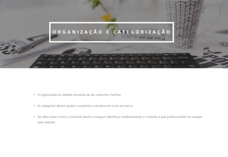 12
• A organização do website necessita de ser coerente e familiar.
• As categorias devem ajudar a sustentar a narrativa em torno da marca.
• Ao olhar para o menu o visitante deverá conseguir identificar imediatamente o conteúdo a que poderá aceder ao navegar
pelo website.
O R G A N I Z A Ç Ã O E C A T E G O R I Z A Ç Ã O
 