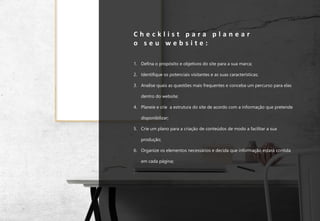 17
C h e c k l i s t p a r a p l a n e a r
o s e u w e b s i t e :
1. Defina o propósito e objetivos do site para a sua marca;
2. Identifique os potenciais visitantes e as suas características;
3. Analise quais as questões mais frequentes e conceba um percurso para elas
dentro do website;
4. Planeie e crie a estrutura do site de acordo com a informação que pretende
disponibilizar;
5. Crie um plano para a criação de conteúdos de modo a facilitar a sua
produção;
6. Organize os elementos necessários e decida que informação estará contida
em cada página;
.
 