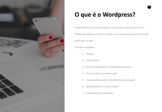 19
O que é o Wordpress?
O WordPress é um sistema de gestão de conteúdos web utilizado por 75
milhões de websites em todo o mundo, o que representa cerca 25% dos sites
publicados na web.
Principais vantagens:
1. Gratuito;
2. Open Source;
3. Mais de 2600 temas e 31,000 plugins gratuitos;
4. Fácil de utilizar, aprender e gerir;
5. Comunidade grande e ativa (WordCamp Portugal);
6. Multiplicidade de recursos online;
7. Adaptabilidade e fiabilidade.
 