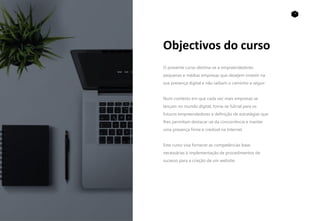 2
Objectivos do curso
O presente curso destina-se a empreendedores
pequenas e médias empresas que desejem investir na
sua presença digital e não saibam o caminho a seguir.
Num contexto em que cada vez mais empresas se
lançam no mundo digital, torna-se fulcral para os
futuros empreendedores a definição de estratégias que
lhes permitam destacar-se da concorrência e manter
uma presença firme e credível na Internet.
Este curso visa fornecer as competências base
necessárias à implementação de procedimentos de
sucesso para a criação de um website.
 