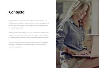 3
Contexto
Quando falamos de Internet falamos de um universo vasto e com
múltiplas oportunidades. O seu crescimento em termos de potencial
faz com que, muitas vezes, não se saiba o melhor caminho a seguir
ou que estratégia adotar.
A definição de uma estratégia que vá ao encontro dos objectivos de
negócio da empresa é essencial e permite adaptar as características
e o investimento no website aos recursos e capacidade da empresa.
O retorno deste investimento depende directamente da capacidade
da empresa em alinhar os seus objectivos e as necessidades dos
seus potenciais clientes.
 