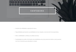 7
V A N T A G E N S
• Aumento da visibilidade e exposição da marca.
• Disponibilidade permanente e possibilidade de iniciar relações comerciais de forma espontânea.
• Maior credibilidade e confiança na solidez da marca.
• Possibilidade de recolher informações mais detalhadas acerca dos potenciais clientes e estar presente
nos micro momentos que antecedem a compra.
 