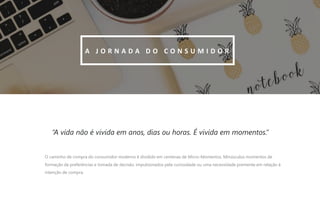 9
“A vida não é vivida em anos, dias ou horas. É vivida em momentos.”
A J O R N A D A D O C O N S U M I D O R
O caminho de compra do consumidor moderno é dividido em centenas de Micro-Momentos. Minúsculos momentos de
formação de preferências e tomada de decisão, impulsionados pela curiosidade ou uma necessidade premente em relação à
intenção de compra.
 