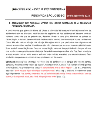[DISCIPULADO – IGREJA PRESBITERIANA

                              RENOVADA SÃO JOSÉ-SC] 10 de agosto de 2010

   4. RECONHECER QUE NENHUMA VITÓRIA TEM GOSTO AGRADÁVEL SE A COMUNHÃO
      FRATERNAL É QUEBRADA.

A única vitória que glorifica o nome de Cristo é a decisão de restaurar o que foi quebrado, de
aproximar o que foi afastado. Paulo diz que no depender de nós, devemos ter paz com todos os
homens. Ainda diz que se preciso for, devemos sofrer o dano para construir as pontes da
reconciliação. A Palavra de Deus diz que devemos ter o mesmo sentimento que houve também em
Cristo. Ele não revidou ultraje com ultraje. Ele rogou ao Pai que perdoasse seus algozes e até
mesmo atenuou-lhes a culpa, dizendo que eles não sabiam o que estavam fazendo. A Bíblia inteira
é um apelo à reconciliação com Deus e a reconciliação fraternal. O apóstolo Paulo chega a afirmar
que se não houver perdão dentro da igreja, Satanás leva vantagem sobre nós. Que Deus nos ajude
a amar uns aos outros, a dar a nossa vida uns pelos outros, a perdoar uns aos outros como Deus
em Cristo nos perdoou e a construirmos pontes em vez de muros.

Conclusão: Shakespeare afirmou: “se você está se sentindo só é porque em vez de pontes,
construiu muralhas entre você e os outros”. Charles Brown Jr. disse: “Só o amor constrói pontes
indestrutíveis”. O apóstolo Paulo falou: “A ciência incha, mas o amor edifica” (1 Co 8:1). O salmista
declarou: “bom e suave é que os irmãos vivam em união” (Sl 133:1). O apóstolo João também disse
algo importante: “Se, porém, andarmos na luz, como ele está na luz, temos comunhão uns com os
outros, e o sangue de Jesus, seu Filho, nos purifica de todo” (1 Jo 1:7).
 
