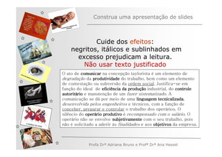 Construa uma apresentação de slides



         ÃO
       AÇ S
                          Cuide dos efeitos:
     EG ARE
   V
N A os M
   n              negritos, itálicos e sublinhados em
                    excesso prejudicam a leitura.
                      Não usar texto justificado
              O ato de comunicar na concepção taylorista é um elemento de
              degradação da produtividade do trabalho, bem como um elemento
              de contestação ou subversão da ordem social. Justifica-se em
              função do ideal de eficiência da produção industrial, do controle
                                                 produç
              autoritá
              autoritário e manutenção de um fazer sistematizado. A
              comunicação se dá por meio de uma linguagem tecnicalizada
                                                               tecnicalizada,
              desenvolvida pelos engenheiros e técnicos, com a função de
              conceber, preparar e controlar o trabalho dos operários. O
              silêncio do operário produtivo é recompensado com o salário. O
                          operá
              operário não se envolve subjetivamente com o seu trabalho, pois
              não é solicitado a aderir às finalidades e aos objetivos da empresa.



                           Profa Drª Adriana Bruno e Profª Drª Ana Hessel
 