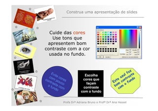 Construa uma apresentação de slides



         ÃO
   V
       AÇ S
     EG ARE
N A os M
                Cuide das cores
   n
                 Use tons que
               apresentem bom
              contraste com a cor
                usada no fundo.


                                                                               z
                   Ev                                                      l fa e
                      i
                 com te co                Escolha                        zu rast
                                                                        a
              con       po res           cores que                 t e ont ndo
                  tra     u
                     ste co                façam                E s c fu
                                                                     m o
                of
                   un com                contraste               bo om
                      do                                              c
                                        com o fundo


                            Profa Drª Adriana Bruno e Profª Drª Ana Hessel
 