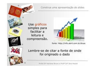 Construa uma apresentação de slides



         ÃO
       AÇ S
   V EG ARE
N A os M
   n

               Use gráficos
               simples para
                 facilitar a
                  leitura e
              compreensão.
                                    fonte: http://info.abril.com.br/dicas



              Lembre-se de citar a fonte de onde
                    foi originado o dado

                     Profa Drª Adriana Bruno e Profª Drª Ana Hessel
 