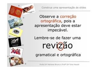 Construa uma apresentação de slides


                Observe a correção
         ÃO
   V
       AÇ S
     EG ARE
N A os M
   n
                 ortográfica, pois a
              apresentação deve estar
                     impecável.

              Lembre-se de fazer uma

                  revizão
              gramatical e ortográfica

                Profa Drª Adriana Bruno e Profª Drª Ana Hessel
 