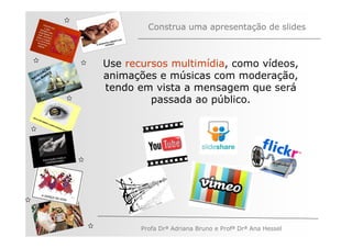 Construa uma apresentação de slides



         ÃO
              Use recursos multimídia, como vídeos,
       AÇ S
   V EG ARE
N A os M
   n
              animações e músicas com moderação,
              tendo em vista a mensagem que será
                       passada ao público.




                     Profa Drª Adriana Bruno e Profª Drª Ana Hessel
 
