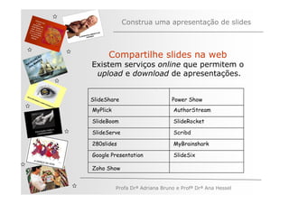 Construa uma apresentação de slides



         ÃO
       AÇ S
                    Compartilhe slides na web
     EG ARE
   V
N A os M
   n          Existem serviços online que permitem o
               upload e download de apresentações.


              SlideShare                      Power Show
              MyPlick                          AuthorStream

              SlideBoom                        SlideRocket

              SlideServe                       Scribd

              280slides                        MyBrainshark

              Google Presentation              SlideSix

              Zoho Show


                        Profa Drª Adriana Bruno e Profª Drª Ana Hessel
 