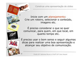 Construa uma apresentação de slides




   V
         ÃO
       AÇ S
     EG ARE
                     Inicie com um planejamento:
N A os M
   n
                Crie um roteiro, selecionar o conteúdo,
                              imagens etc.

                  É preciso considerar o que se quer
               comunicar, para quem, em que local, em
                          quanto tempo etc.

              É preciso usar o bom senso e seguir algumas
               dicas para realizar uma boa apresentação e
                  alcançar seu objetivo de comunicação.


                       Profa Drª Adriana Bruno e Profª Drª Ana Hessel
 